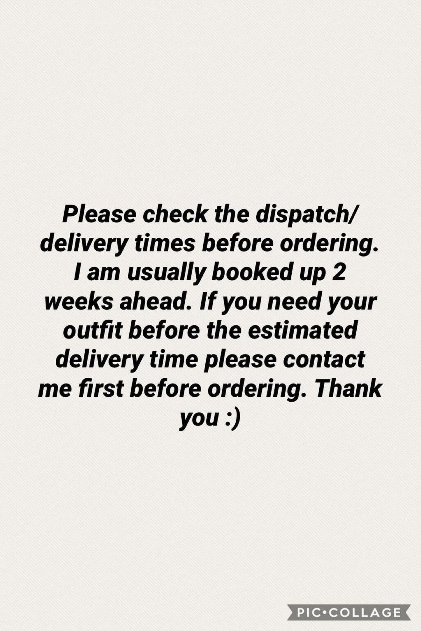 Please check the dispatch/delivery times before ordering. I am usually booked up 2 weeks ahead. If you need your outfit before the estimated delivery time please contact me first before ordering. Thank you :)